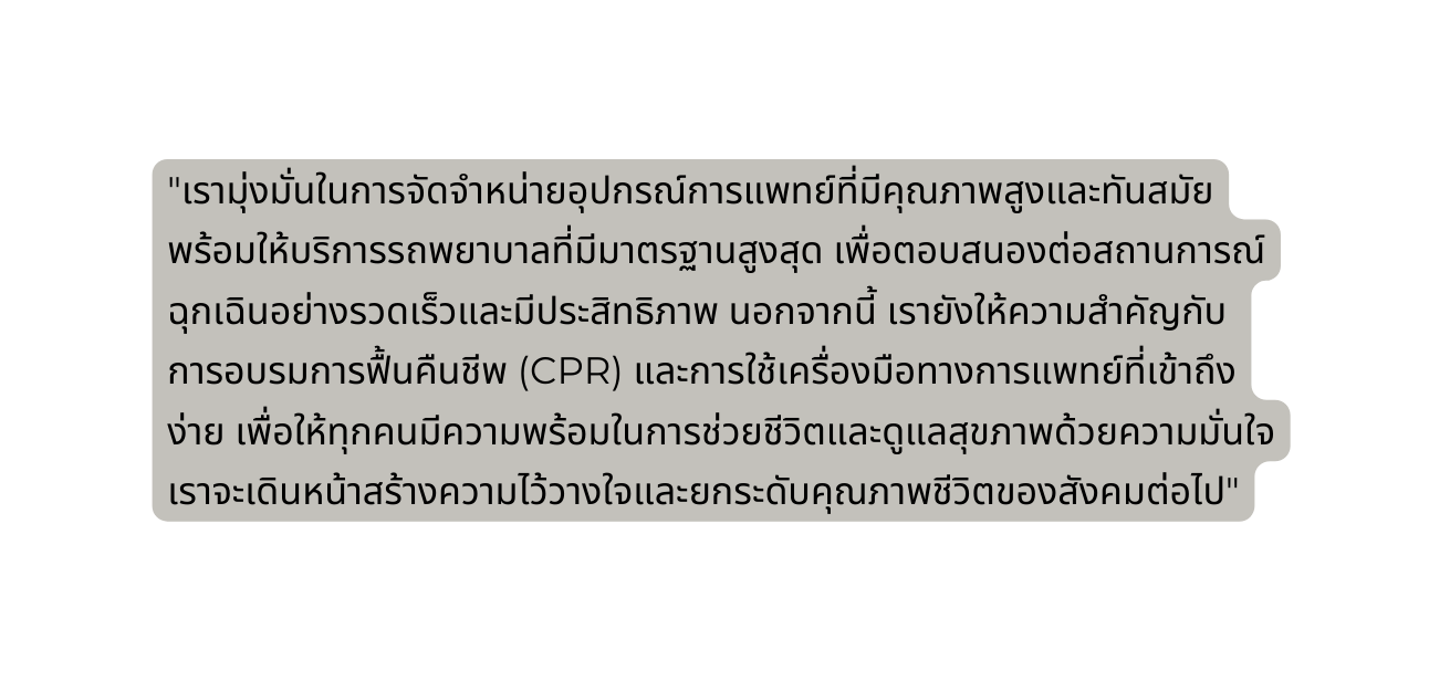 เราม งม นในการจ ดจำหน ายอ ปกรณ การแพทย ท ม ค ณภาพส งและท นสม ย พร อมให บร การรถพยาบาลท ม มาตรฐานส งส ด เพ อตอบสนองต อสถานการณ ฉ กเฉ นอย างรวดเร วและม ประส ทธ ภาพ นอกจากน เราย งให ความสำค ญก บการอบรมการฟ นค นช พ CPR และการใช เคร องม อทางการแพทย ท เข าถ งง าย เพ อให ท กคนม ความพร อมในการช วยช ว ตและด แลส ขภาพด วยความม นใจ เราจะเด นหน าสร างความไว วางใจและยกระด บค ณภาพช ว ตของส งคมต อไป